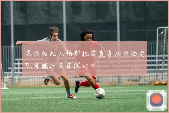 恩佐经纪人帕斯托雷直言切尔西离队可能性正在探讨中