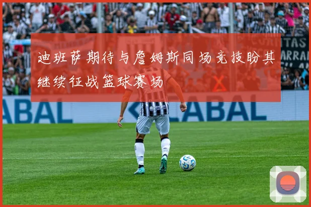 迪班萨期待与詹姆斯同场竞技盼其继续征战篮球赛场
