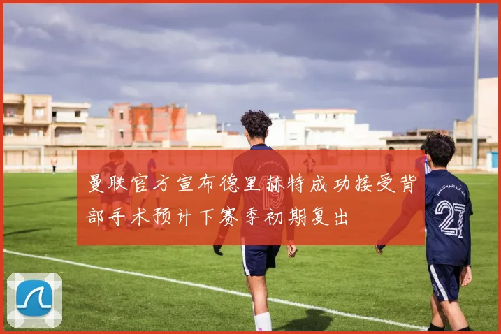 曼联官方宣布德里赫特成功接受背部手术预计下赛季初期复出