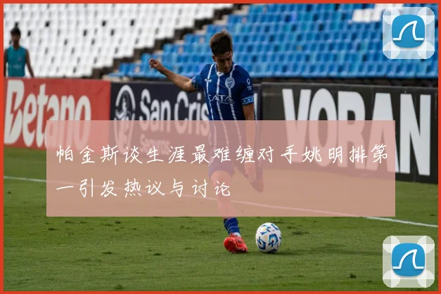 帕金斯谈生涯最难缠对手姚明排第一引发热议与讨论