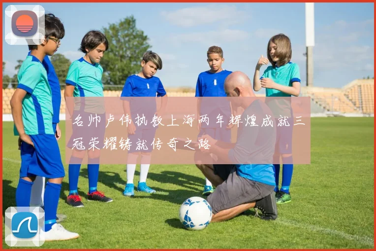 名帅卢伟执教上海两年辉煌成就三冠荣耀铸就传奇之路