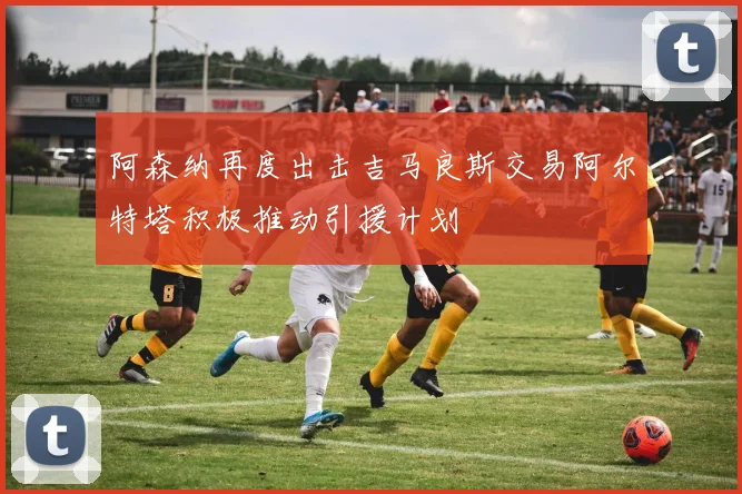 阿森纳再度出击吉马良斯交易阿尔特塔积极推动引援计划