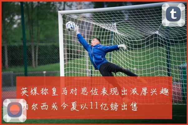 英媒称皇马对恩佐表现出浓厚兴趣切尔西或今夏以11亿镑出售