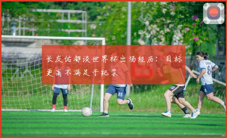 长友佑都谈世界杯出场经历：目标更高不满足于纪录