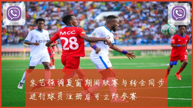 朱艺强调夏窗期间联赛与转会同步进行球员注册后可立即参赛