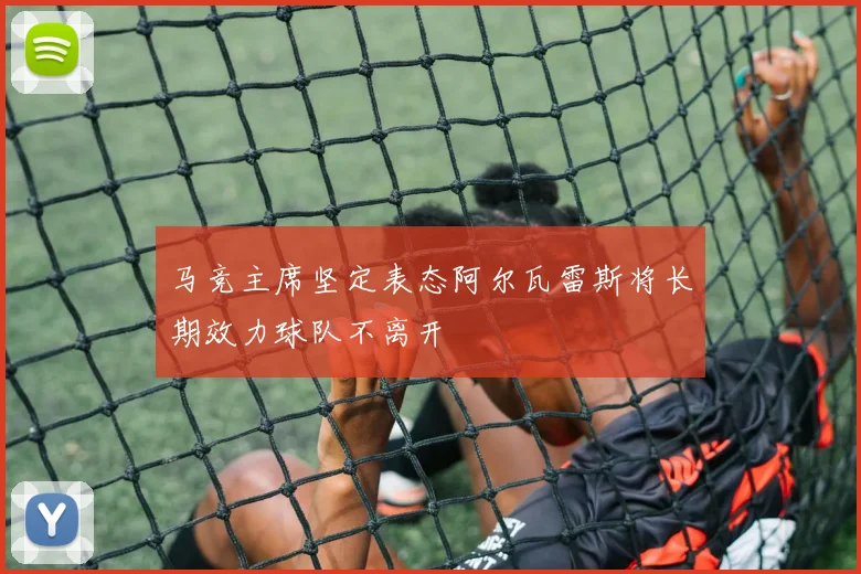 马竞主席坚定表态阿尔瓦雷斯将长期效力球队不离开